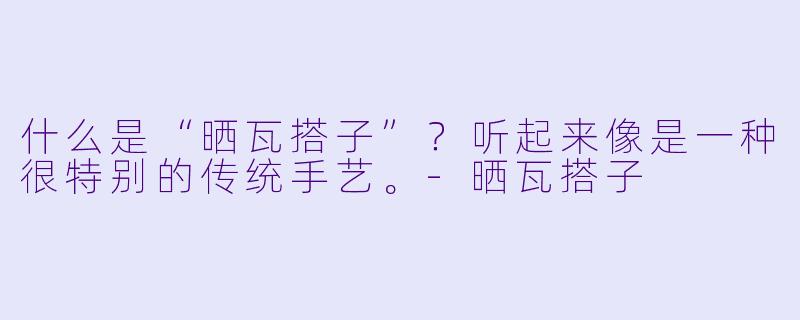 什么是“晒瓦搭子”？听起来像是一种很特别的传统手艺。-晒瓦搭子