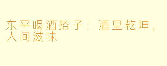 东平喝酒搭子：酒里乾坤，人间滋味