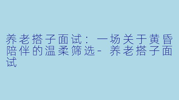 养老搭子面试：一场关于黄昏陪伴的温柔筛选-养老搭子面试