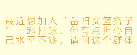 最近想加入“岳阳女篮搭子”一起打球，但有点担心自己水平不够，请问这个群体对新手友好吗？一般在哪里活动？