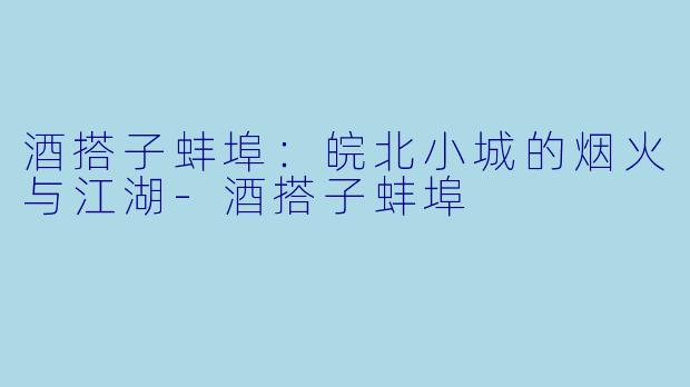酒搭子蚌埠:皖北小城的烟火与江湖-酒搭子蚌埠