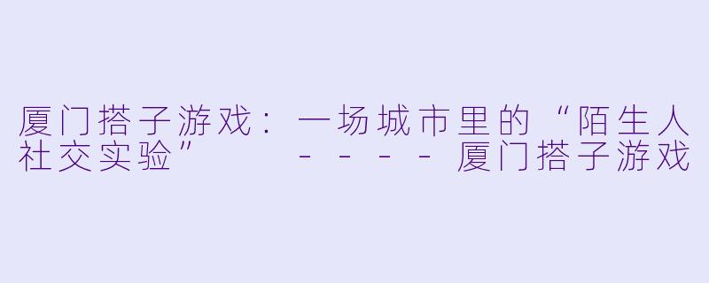 厦门搭子游戏：一场城市里的“陌生人社交实验”

----厦门搭子游戏
