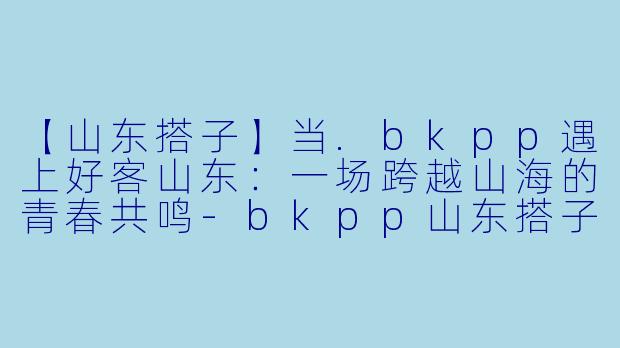 【山东搭子】当.bkpp遇上好客山东：一场跨越山海的青春共鸣-bkpp山东搭子