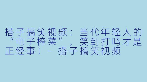 搭子搞笑视频：当代年轻人的“电子榨菜”，笑到打鸣才是正经事！-搭子搞笑视频