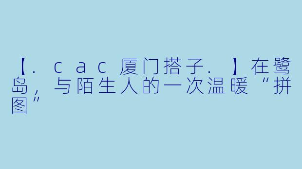 【.cac厦门搭子.】在鹭岛，与陌生人的一次温暖“拼图”