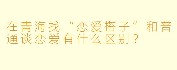 在青海找“恋爱搭子”和普通谈恋爱有什么区别？