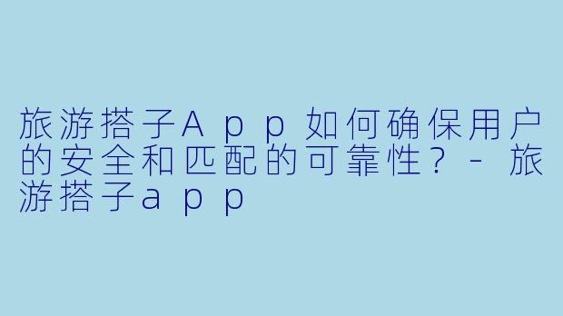旅游搭子App如何确保用户的安全和匹配的可靠性？-旅游搭子app