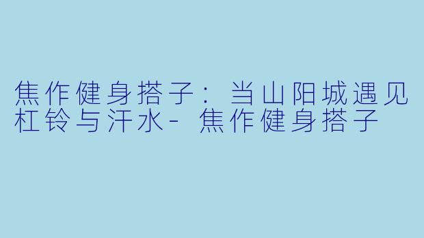 焦作健身搭子：当山阳城遇见杠铃与汗水-焦作健身搭子