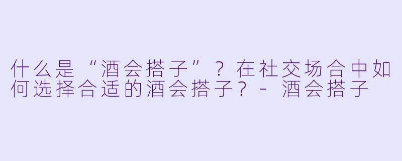 什么是“酒会搭子”？在社交场合中如何选择合适的酒会搭子？-酒会搭子