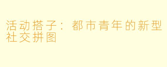 活动搭子：都市青年的新型社交拼图