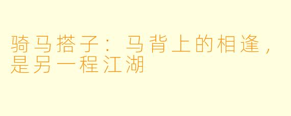 骑马搭子：马背上的相逢，是另一程江湖