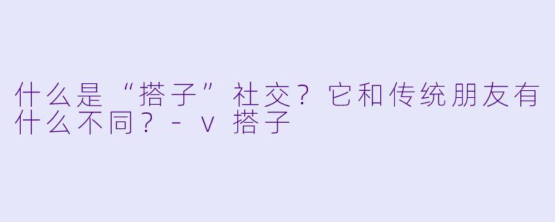 什么是“搭子”社交？它和传统朋友有什么不同？