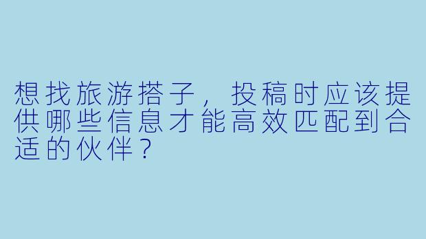 想找旅游搭子，投稿时应该提供哪些信息才能高效匹配到合适的伙伴？