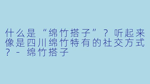 什么是“绵竹搭子”？听起来像是四川绵竹特有的社交方式？-绵竹搭子
