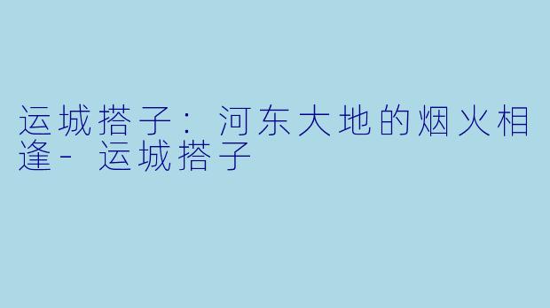 运城搭子：河东大地的烟火相逢-运城搭子