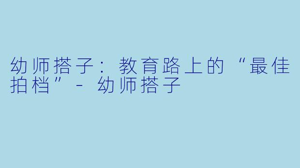 幼师搭子：教育路上的“最佳拍档”-幼师搭子