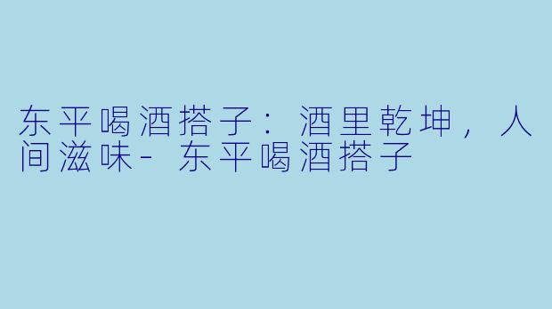 东平喝酒搭子：酒里乾坤，人间滋味-东平喝酒搭子