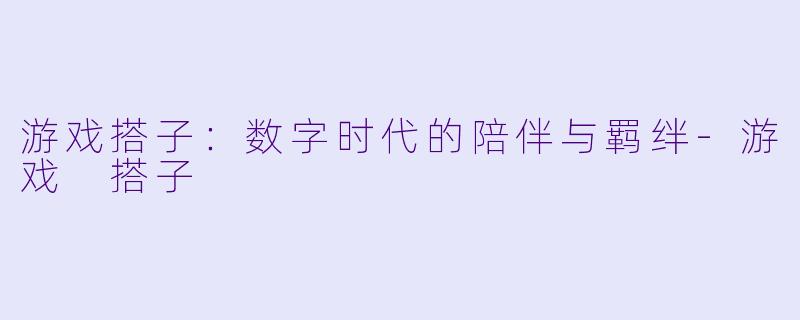 游戏搭子:数字时代的陪伴与羁绊-游戏 搭子