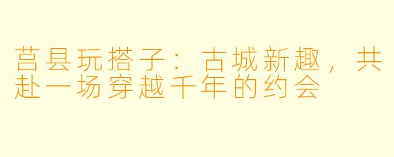 莒县玩搭子：古城新趣，共赴一场穿越千年的约会