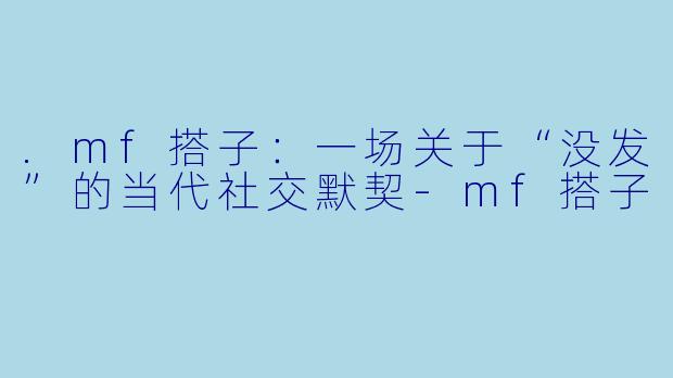 .mf搭子:一场关于“没发”的当代社交默契-mf搭子