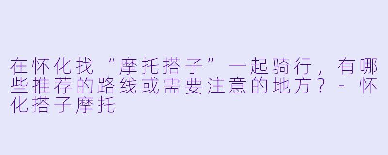 在怀化找“摩托搭子”一起骑行，有哪些推荐的路线或需要注意的地方？-怀化搭子摩托