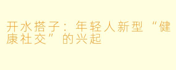 开水搭子：年轻人新型“健康社交”的兴起