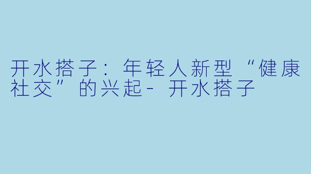 开水搭子：年轻人新型“健康社交”的兴起-开水搭子