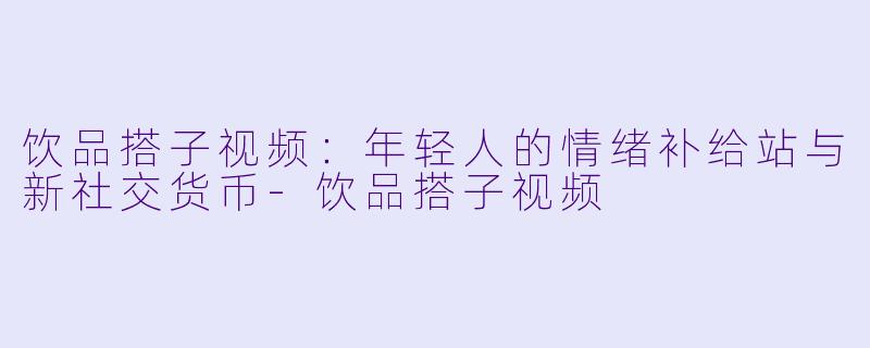 饮品搭子视频：年轻人的情绪补给站与新社交货币