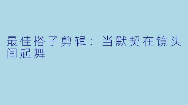 最佳搭子剪辑：当默契在镜头间起舞