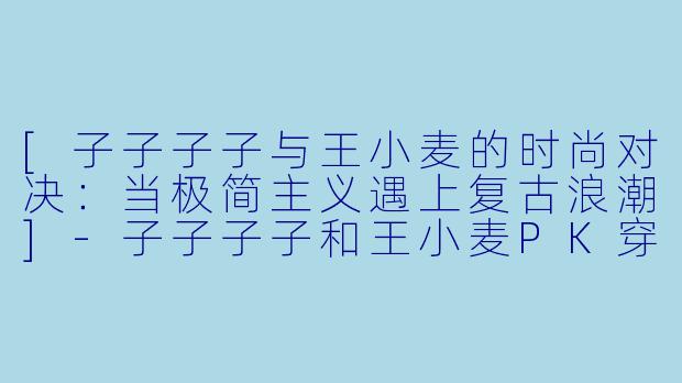 [子子子子与王小麦的时尚对决：当极简主义遇上复古浪潮]-子子子子和王小麦PK穿搭
