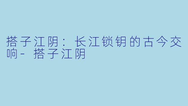 搭子江阴：长江锁钥的古今交响-搭子江阴