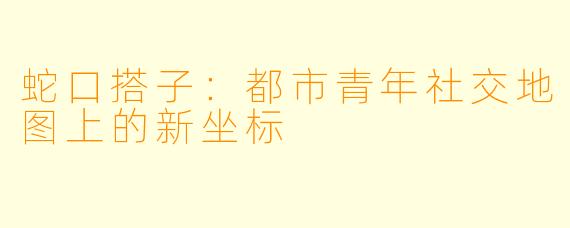 蛇口搭子：都市青年社交地图上的新坐标