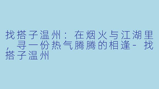 找搭子温州：在烟火与江湖里，寻一份热气腾腾的相逢-找搭子温州