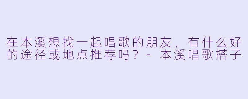 在本溪想找一起唱歌的朋友，有什么好的途径或地点推荐吗？-本溪唱歌搭子