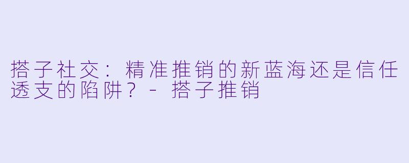 搭子社交：精准推销的新蓝海还是信任透支的陷阱？-搭子推销