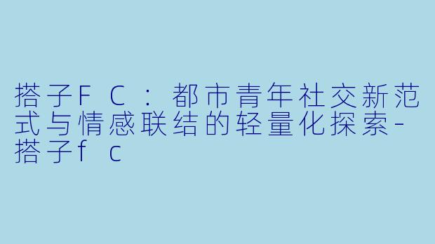 搭子FC：都市青年社交新范式与情感联结的轻量化探索-搭子fc