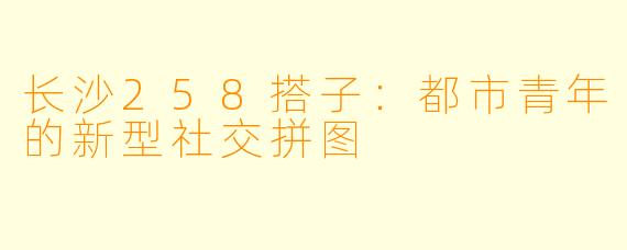 长沙258搭子：都市青年的新型社交拼图
