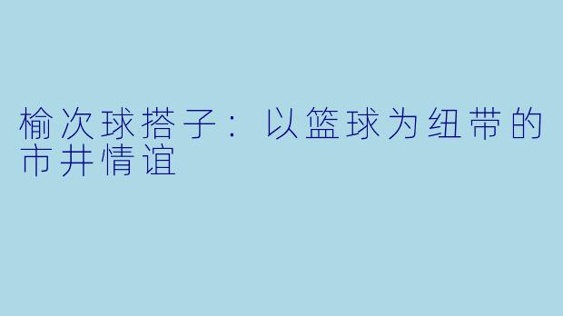 榆次球搭子：以篮球为纽带的市井情谊