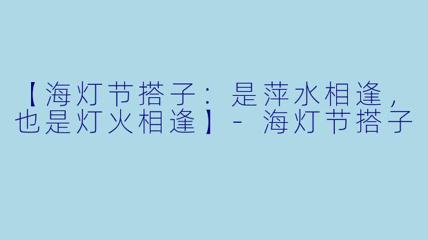 【海灯节搭子：是萍水相逢，也是灯火相逢】-海灯节搭子