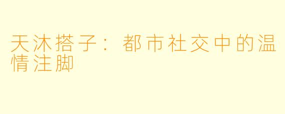 天沐搭子:都市社交中的温情注脚