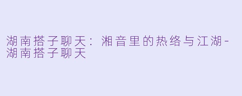 湖南搭子聊天：湘音里的热络与江湖-湖南搭子聊天