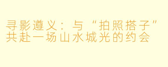 寻影遵义：与“拍照搭子”共赴一场山水城光的约会