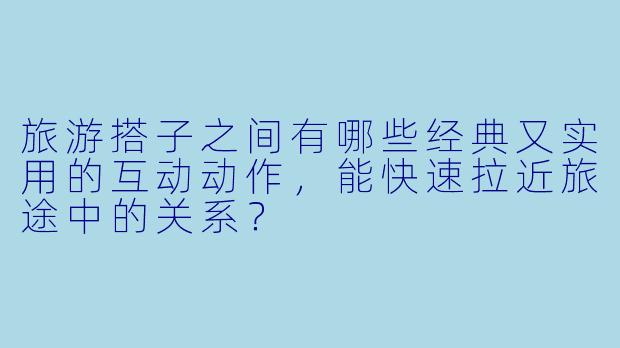 旅游搭子之间有哪些经典又实用的互动动作，能快速拉近旅途中的关系？