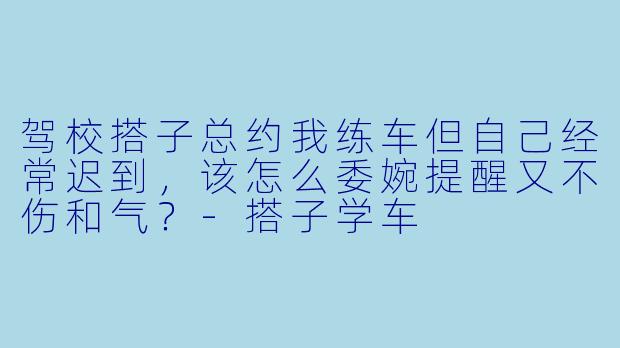 驾校搭子总约我练车但自己经常迟到，该怎么委婉提醒又不伤和气？
