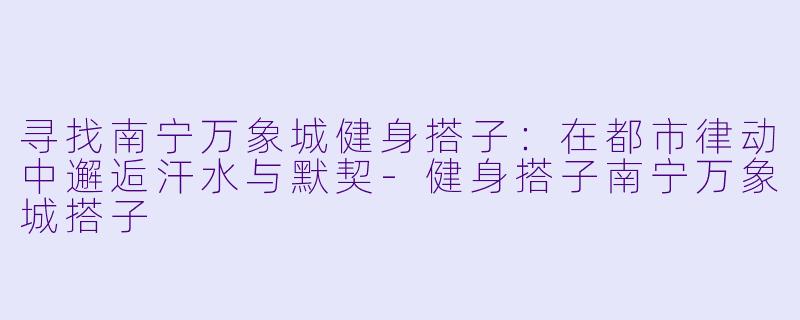 寻找南宁万象城健身搭子：在都市律动中邂逅汗水与默契-健身搭子南宁万象城搭子