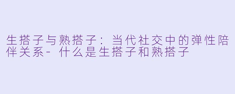 生搭子与熟搭子：当代社交中的弹性陪伴关系-什么是生搭子和熟搭子