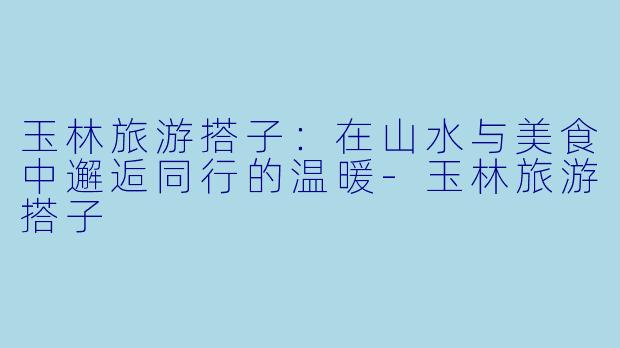玉林旅游搭子：在山水与美食中邂逅同行的温暖-玉林旅游搭子