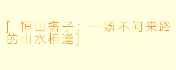 [恒山搭子：一场不问来路的山水相逢]