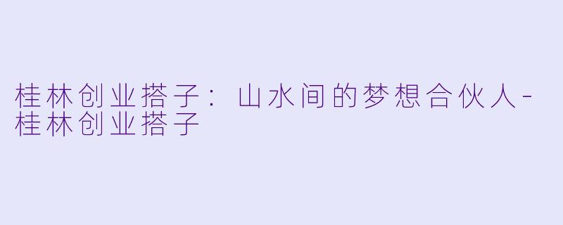 桂林创业搭子：山水间的梦想合伙人