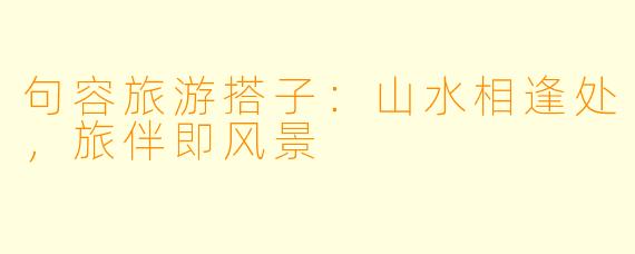 句容旅游搭子：山水相逢处，旅伴即风景